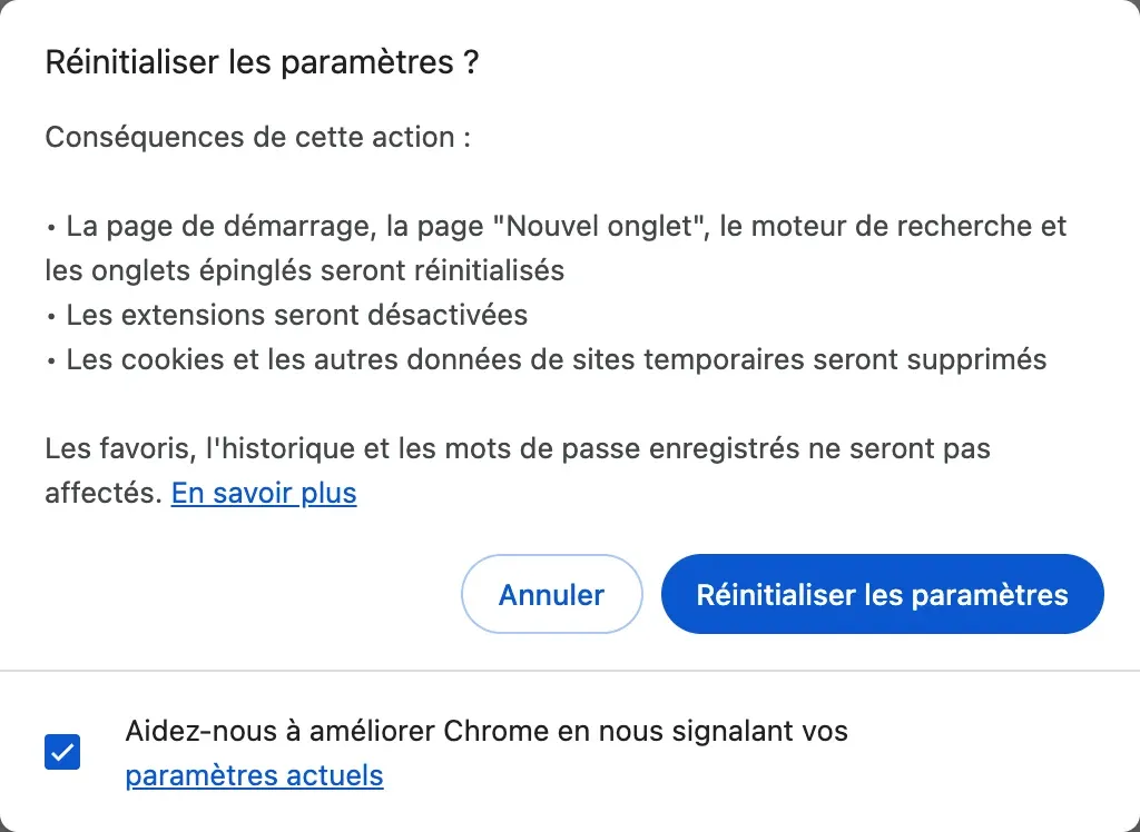 La fenêtre « Réinitialiser les paramètres ? » de Chrome : la page de démarrage, la page “Nouvel onglet”, le moteur de recherche et les onglets épinglés seront réinitialisés, les extensions seront désactivées, les cookies et les autres données de sites temporaires seront supprimés, et les favoris, l’historique et les mots de passe enregistrés ne seront pas affectés.
